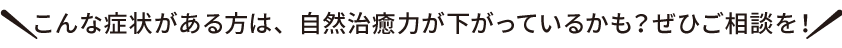 こんな症状がある方は、自然治癒力が下がっているかも？ぜひご相談を！