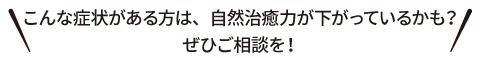 こんな症状がある方は、自然治癒力が下がっているかも？ぜひご相談を！